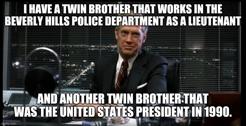 Dick Jones from Robocop | I HAVE A TWIN BROTHER THAT WORKS IN THE BEVERLY HILLS POLICE DEPARTMENT AS A LIEUTENANT; AND ANOTHER TWIN BROTHER THAT WAS THE UNITED STATES PRESIDENT IN 1990. | image tagged in dick jones from robocop | made w/ Imgflip meme maker