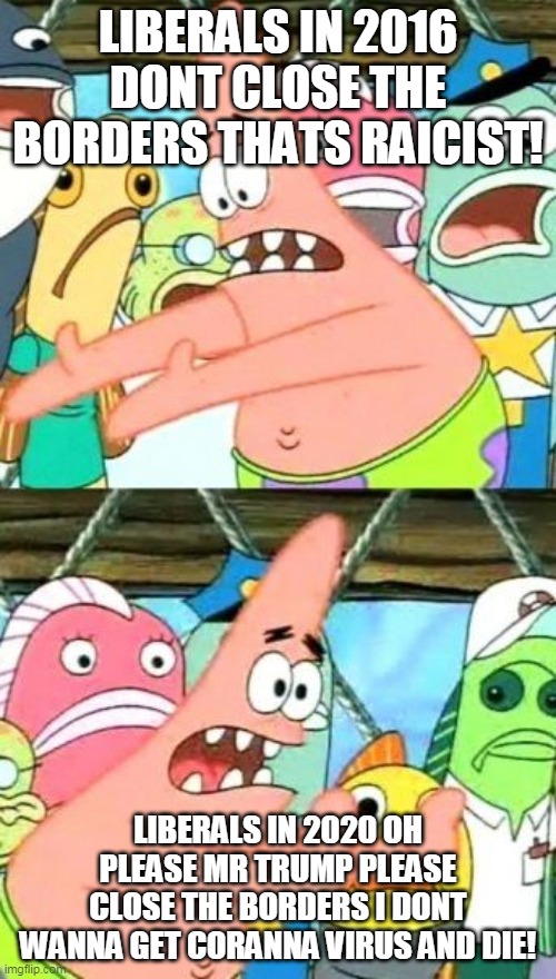 Put It Somewhere Else Patrick | LIBERALS IN 2016 DONT CLOSE THE BORDERS THATS RAICIST! LIBERALS IN 2020 OH PLEASE MR TRUMP PLEASE CLOSE THE BORDERS I DONT WANNA GET CORANNA VIRUS AND DIE! | image tagged in memes,put it somewhere else patrick | made w/ Imgflip meme maker