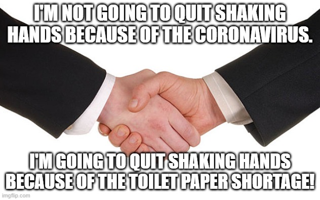 Business Handshake | I'M NOT GOING TO QUIT SHAKING HANDS BECAUSE OF THE CORONAVIRUS. I'M GOING TO QUIT SHAKING HANDS BECAUSE OF THE TOILET PAPER SHORTAGE! | image tagged in business handshake | made w/ Imgflip meme maker