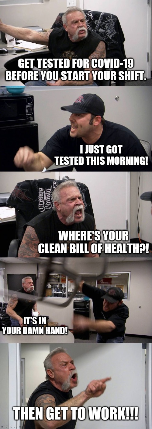American Chopper Argument | GET TESTED FOR COVID-19 BEFORE YOU START YOUR SHIFT. I JUST GOT TESTED THIS MORNING! WHERE'S YOUR CLEAN BILL OF HEALTH?! IT'S IN YOUR DAMN HAND! THEN GET TO WORK!!! | image tagged in memes,american chopper argument | made w/ Imgflip meme maker