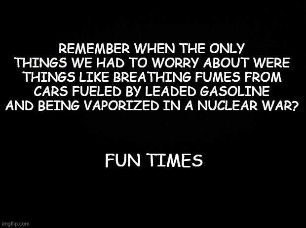 Black background | REMEMBER WHEN THE ONLY THINGS WE HAD TO WORRY ABOUT WERE THINGS LIKE BREATHING FUMES FROM CARS FUELED BY LEADED GASOLINE AND BEING VAPORIZED IN A NUCLEAR WAR? FUN TIMES | image tagged in black background | made w/ Imgflip meme maker