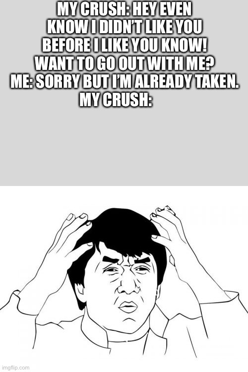 Jackie Chan WTF | MY CRUSH: HEY EVEN KNOW I DIDN’T LIKE YOU BEFORE I LIKE YOU KNOW! WANT TO GO OUT WITH ME?
ME: SORRY BUT I’M ALREADY TAKEN.
MY CRUSH: | image tagged in memes,jackie chan wtf | made w/ Imgflip meme maker