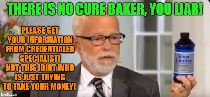 Liars trying to take your money in a crisis | PLEASE GET YOUR INFORMATION FROM CREDENTIALED SPECIALIST! NOT THIS IDIOT WHO IS JUST TRYING TO TAKE YOUR MONEY! THERE IS NO CURE BAKER, YOU LIAR! | image tagged in covid-19,coronavirus | made w/ Imgflip meme maker