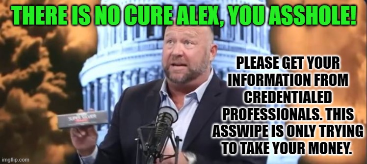 This asswipe is only trying to take your money | THERE IS NO CURE ALEX, YOU ASSHOLE! PLEASE GET YOUR INFORMATION FROM CREDENTIALED PROFESSIONALS. THIS ASSWIPE IS ONLY TRYING TO TAKE YOUR MONEY. | image tagged in alex jones,covid-19,coronavirus | made w/ Imgflip meme maker