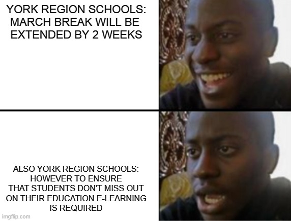 Oh yeah! Oh no... | YORK REGION SCHOOLS:

MARCH BREAK WILL BE 
EXTENDED BY 2 WEEKS; ALSO YORK REGION SCHOOLS:


HOWEVER TO ENSURE
THAT STUDENTS DON'T MISS OUT
ON THEIR EDUCATION E-LEARNING
IS REQUIRED | image tagged in oh yeah oh no | made w/ Imgflip meme maker