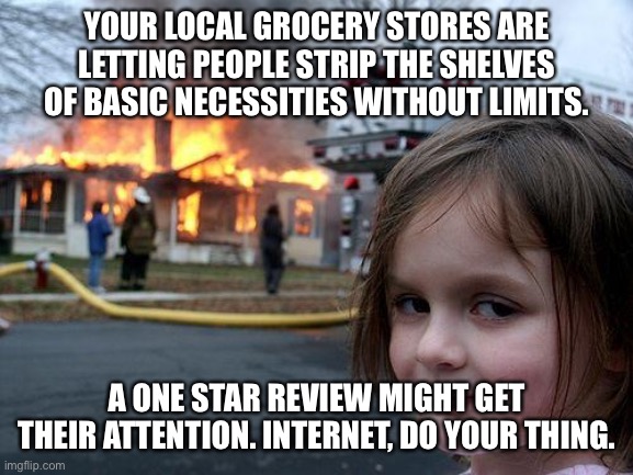 Disaster Girl | YOUR LOCAL GROCERY STORES ARE LETTING PEOPLE STRIP THE SHELVES OF BASIC NECESSITIES WITHOUT LIMITS. A ONE STAR REVIEW MIGHT GET THEIR ATTENTION. INTERNET, DO YOUR THING. | image tagged in memes,disaster girl | made w/ Imgflip meme maker