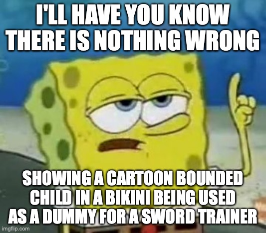 Cartoon BDSM | I'LL HAVE YOU KNOW THERE IS NOTHING WRONG; SHOWING A CARTOON BOUNDED CHILD IN A BIKINI BEING USED AS A DUMMY FOR A SWORD TRAINER | image tagged in memes,ill have you know spongebob,bdsm | made w/ Imgflip meme maker