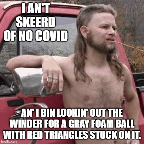 almost redneck | I AN'T SKEERD OF NO COVID; AN' I BIN LOOKIN' OUT THE WINDER FOR A GRAY FOAM BALL WITH RED TRIANGLES STUCK ON IT. | image tagged in almost redneck | made w/ Imgflip meme maker