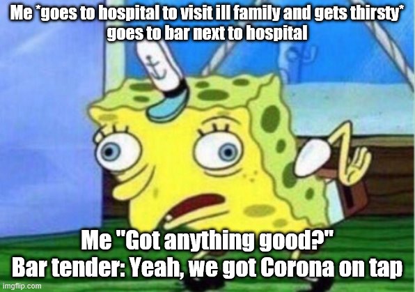 the corona virus is not as bad as it seems. people just overexaggerate it because it just broke out. Israel is close to vaccine | Me *goes to hospital to visit ill family and gets thirsty*
goes to bar next to hospital; Me "Got anything good?"
Bar tender: Yeah, we got Corona on tap | image tagged in memes,mocking spongebob,funny,funny memes | made w/ Imgflip meme maker