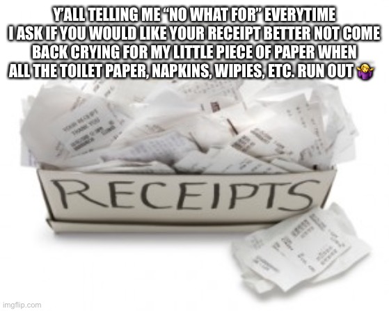 A box of receipts | Y’ALL TELLING ME “NO WHAT FOR” EVERYTIME I ASK IF YOU WOULD LIKE YOUR RECEIPT BETTER NOT COME BACK CRYING FOR MY LITTLE PIECE OF PAPER WHEN ALL THE TOILET PAPER, NAPKINS, WIPIES, ETC. RUN OUT 🤷‍♀️; #JK_PLZ_DONT_WIPE_YOURSELF_WITH_RECEIPT_PAPER😳 | image tagged in a box of receipts | made w/ Imgflip meme maker
