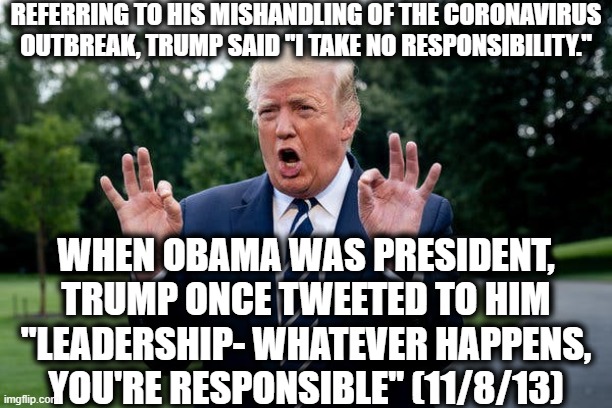Trump Wishes He Had This Tweet Back | REFERRING TO HIS MISHANDLING OF THE CORONAVIRUS OUTBREAK, TRUMP SAID "I TAKE NO RESPONSIBILITY."; WHEN OBAMA WAS PRESIDENT, TRUMP ONCE TWEETED TO HIM "LEADERSHIP- WHATEVER HAPPENS, YOU'RE RESPONSIBLE" (11/8/13) | image tagged in donald trump,barack obama,twitter,responsibility,leadership,coward | made w/ Imgflip meme maker