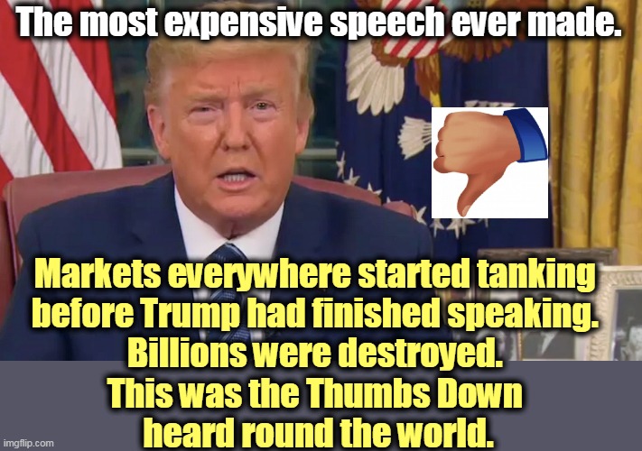 The Magic of the Markets just turned Trump into a Lame Duck. | The most expensive speech ever made. Markets everywhere started tanking 
before Trump had finished speaking. 
Billions were destroyed. 
This was the Thumbs Down 
heard round the world. | image tagged in trump,speech,coronavirus,covid-19,free market,fail | made w/ Imgflip meme maker