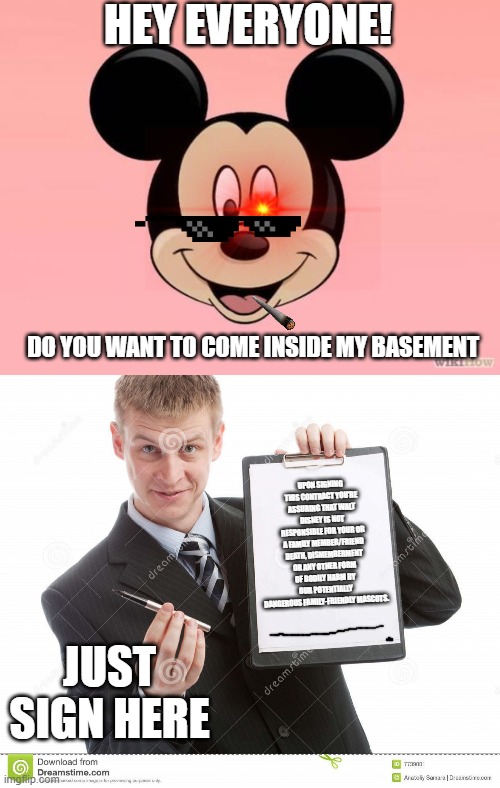 HEY EVERYONE! DO YOU WANT TO COME INSIDE MY BASEMENT; UPON SIGNING THIS CONTRACT YOU'RE ASSURING THAT WALT DISNEY IS NOT RESPONSIBLE FOR YOUR OR A FAMILY MEMBER/FRIEND DEATH, DISMEMBERMENT OR ANY OTHER FORM OF BODILY HARM BY OUR POTENTIALLY DANGEROUS FAMILY-FRIENDLY MASCOTS. JUST SIGN HERE | image tagged in micky mouse,contract | made w/ Imgflip meme maker