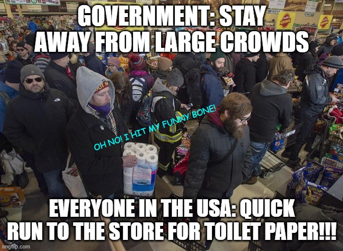 GOVERNMENT: STAY AWAY FROM LARGE CROWDS; OH NO! I HIT MY FUNNY BONE! EVERYONE IN THE USA: QUICK RUN TO THE STORE FOR TOILET PAPER!!! | image tagged in covid-19 | made w/ Imgflip meme maker