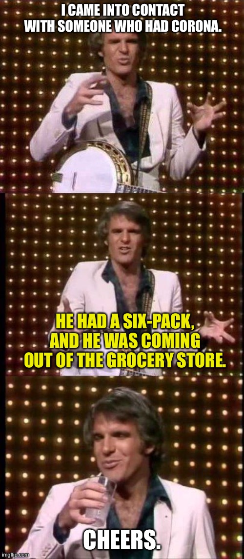 Corona | I CAME INTO CONTACT WITH SOMEONE WHO HAD CORONA. HE HAD A SIX-PACK, AND HE WAS COMING OUT OF THE GROCERY STORE. CHEERS. | image tagged in steve martin bad joke,memes,coronavirus,drinking,beer,bad pun | made w/ Imgflip meme maker
