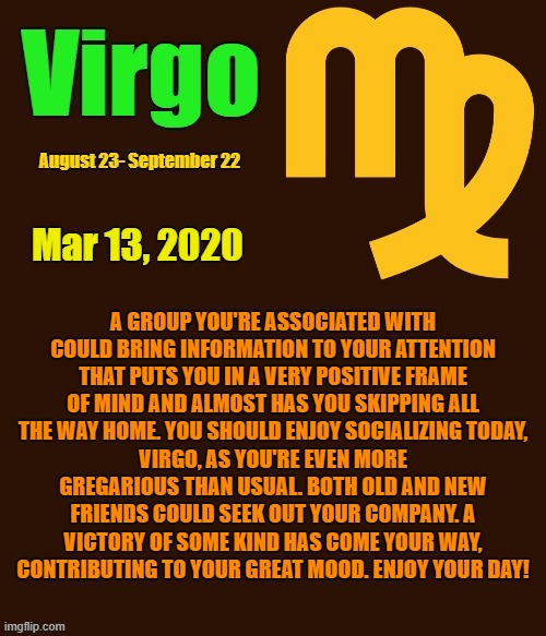 Virgo Daily Horoscope ♍ | Mar 13, 2020; A GROUP YOU'RE ASSOCIATED WITH COULD BRING INFORMATION TO YOUR ATTENTION THAT PUTS YOU IN A VERY POSITIVE FRAME OF MIND AND ALMOST HAS YOU SKIPPING ALL THE WAY HOME. YOU SHOULD ENJOY SOCIALIZING TODAY, VIRGO, AS YOU'RE EVEN MORE GREGARIOUS THAN USUAL. BOTH OLD AND NEW FRIENDS COULD SEEK OUT YOUR COMPANY. A VICTORY OF SOME KIND HAS COME YOUR WAY, CONTRIBUTING TO YOUR GREAT MOOD. ENJOY YOUR DAY! | image tagged in virgo template,virgo,memes,astrology,horoscope,zodiac signs | made w/ Imgflip meme maker