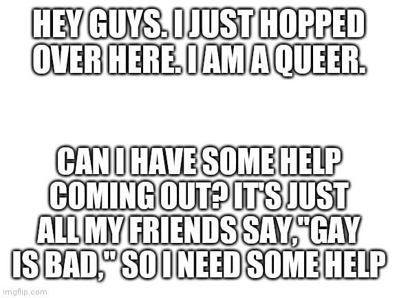 Blank White Template | HEY GUYS. I JUST HOPPED OVER HERE. I AM A QUEER. CAN I HAVE SOME HELP COMING OUT? IT'S JUST ALL MY FRIENDS SAY,"GAY IS BAD," SO I NEED SOME HELP | image tagged in blank white template | made w/ Imgflip meme maker