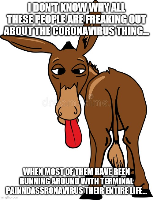 Donkey butt | I DON'T KNOW WHY ALL THESE PEOPLE ARE FREAKING OUT ABOUT THE CORONAVIRUS THING... WHEN MOST OF THEM HAVE BEEN RUNNING AROUND WITH TERMINAL PAINNDASSRONAVIRUS THEIR ENTIRE LIFE... | image tagged in donkey butt | made w/ Imgflip meme maker