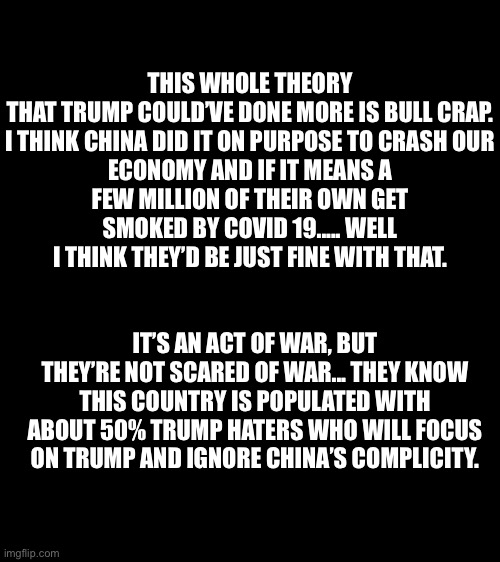 It was an act of war | THIS WHOLE THEORY THAT TRUMP COULD’VE DONE MORE IS BULL CRAP.

I THINK CHINA DID IT ON PURPOSE TO CRASH OUR ECONOMY AND IF IT MEANS A FEW MILLION OF THEIR OWN GET SMOKED BY COVID 19..... WELL I THINK THEY’D BE JUST FINE WITH THAT. IT’S AN ACT OF WAR, BUT THEY’RE NOT SCARED OF WAR... THEY KNOW THIS COUNTRY IS POPULATED WITH ABOUT 50% TRUMP HATERS WHO WILL FOCUS ON TRUMP AND IGNORE CHINA’S COMPLICITY. | image tagged in bigass black blank template,made in china,covid-19,donald trump,political meme,ConservativeMemes | made w/ Imgflip meme maker