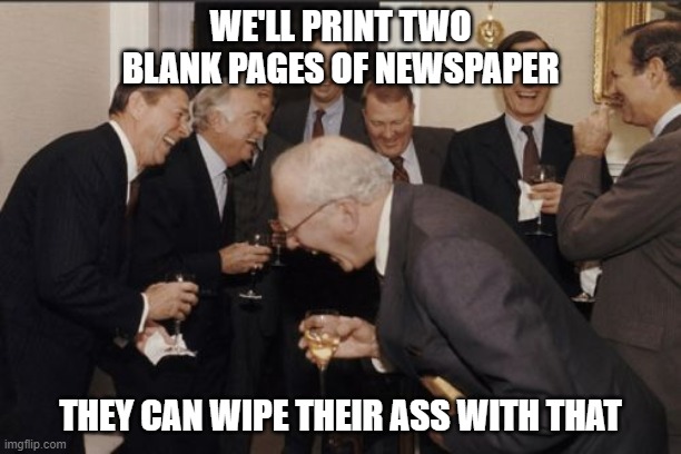 Laughing Men In Suits Meme | WE'LL PRINT TWO BLANK PAGES OF NEWSPAPER; THEY CAN WIPE THEIR ASS WITH THAT | image tagged in memes,laughing men in suits | made w/ Imgflip meme maker