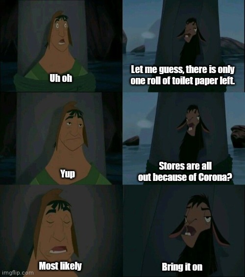 Let me guess, there is only one roll of toilet paper left. Uh oh; Stores are all out because of Corona? Yup; Most likely; Bring it on | image tagged in coronavirus,emperor's new groove waterfall,covid-19,waterfall,llama,disney | made w/ Imgflip meme maker
