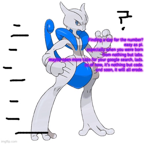Finding a day for the number?
easy as pi.
especially when you were born
from nothing but labs.
maybe open more tabs for your google search, lads.
as of now, it’s nothing but code.
and soon, it will all erode. | image tagged in mega rai the mewtwo x | made w/ Imgflip meme maker