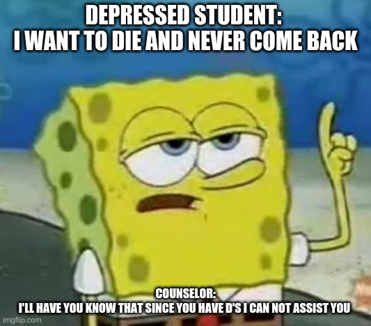 I'll Have You Know Spongebob | DEPRESSED STUDENT: 
I WANT TO DIE AND NEVER COME BACK; COUNSELOR:
I'LL HAVE YOU KNOW THAT SINCE YOU HAVE D'S I CAN NOT ASSIST YOU | image tagged in memes,ill have you know spongebob | made w/ Imgflip meme maker