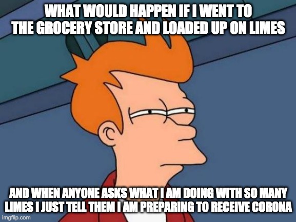 Futurama Fry Meme | WHAT WOULD HAPPEN IF I WENT TO THE GROCERY STORE AND LOADED UP ON LIMES; AND WHEN ANYONE ASKS WHAT I AM DOING WITH SO MANY LIMES I JUST TELL THEM I AM PREPARING TO RECEIVE CORONA | image tagged in memes,futurama fry | made w/ Imgflip meme maker