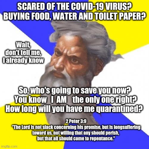 Advice God |  SCARED OF THE COVID-19 VIRUS? BUYING FOOD, WATER AND TOILET PAPER? Wait, don't tell me, I already know; So, who's going to save you now?  You know   I  AM    the only one right? How long will you have me quarantined? 2 Peter 3:9
“The Lord is not slack concerning his promise, but is longsuffering toward us, not willing that any should perish, 
but that all should come to repentance.” | image tagged in memes,advice god | made w/ Imgflip meme maker