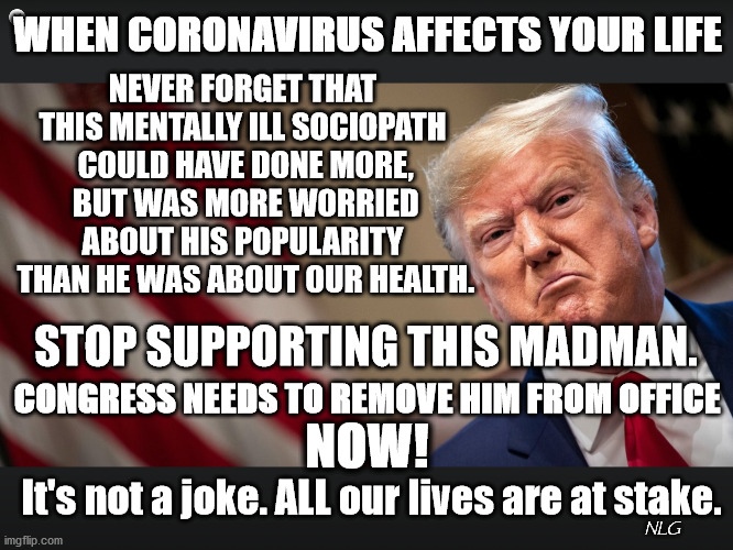 Stop supporting this madman. | WHEN CORONAVIRUS AFFECTS YOUR LIFE; NEVER FORGET THAT THIS MENTALLY ILL SOCIOPATH
 COULD HAVE DONE MORE,
 BUT WAS MORE WORRIED ABOUT HIS POPULARITY
 THAN HE WAS ABOUT OUR HEALTH. STOP SUPPORTING THIS MADMAN. CONGRESS NEEDS TO REMOVE HIM FROM OFFICE; NOW! It's not a joke. ALL our lives are at stake. NLG | image tagged in politics,political meme,political | made w/ Imgflip meme maker