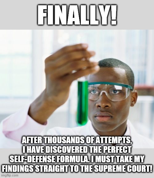 Complex moral questions of life and death cannot be answered by "science." | FINALLY! AFTER THOUSANDS OF ATTEMPTS, I HAVE DISCOVERED THE PERFECT SELF-DEFENSE FORMULA. I MUST TAKE MY FINDINGS STRAIGHT TO THE SUPREME COURT! | image tagged in black scientist finally xium,science,morality,abortion,self defense,morals | made w/ Imgflip meme maker