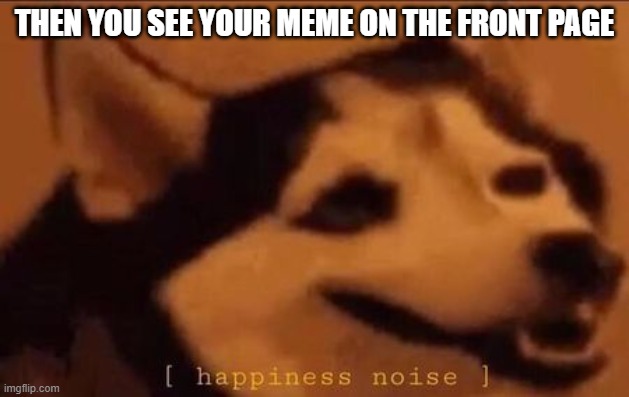 Happiness Noise | THEN YOU SEE YOUR MEME ON THE FRONT PAGE | image tagged in happiness noise | made w/ Imgflip meme maker