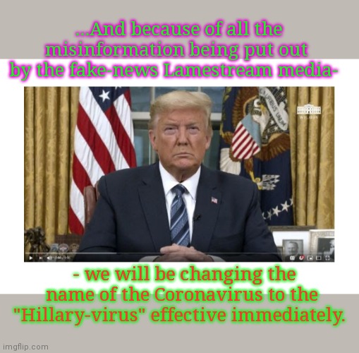 Time to change the narrative | ...And because of all the misinformation being put out by the fake-news Lamestream media-; - we will be changing the name of the Coronavirus to the "Hillary-virus" effective immediately. | image tagged in fake news,cnn fake news,words that offend liberals,hillary clinton lying democrat liberal | made w/ Imgflip meme maker
