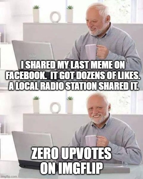 Hide the Pain Harold | I SHARED MY LAST MEME ON FACEBOOK.  IT GOT DOZENS OF LIKES.  A LOCAL RADIO STATION SHARED IT. ZERO UPVOTES ON IMGFLIP | image tagged in memes,hide the pain harold | made w/ Imgflip meme maker