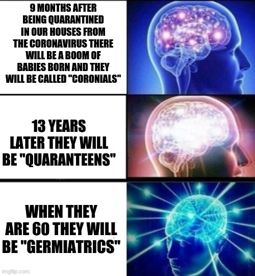 Baby making time | 9 MONTHS AFTER BEING QUARANTINED IN OUR HOUSES FROM THE CORONAVIRUS THERE WILL BE A BOOM OF BABIES BORN AND THEY WILL BE CALLED "CORONIALS"; 13 YEARS LATER THEY WILL BE "QUARANTEENS"; WHEN THEY ARE 60 THEY WILL BE "GERMIATRICS" | image tagged in coronavirus,baby boom,next generation | made w/ Imgflip meme maker