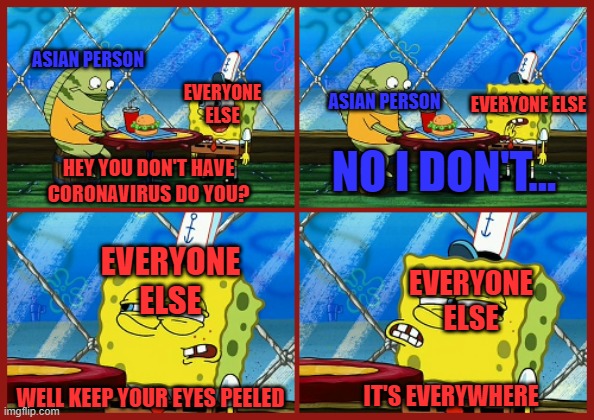 low effort but i don't care... anyways I'm healthy for now | ASIAN PERSON; EVERYONE ELSE; EVERYONE ELSE; ASIAN PERSON; NO I DON'T... HEY YOU DON'T HAVE CORONAVIRUS DO YOU? EVERYONE ELSE; EVERYONE ELSE; IT'S EVERYWHERE; WELL KEEP YOUR EYES PEELED | image tagged in they're everywhere,spongebob,corona,coronavirus,offensive | made w/ Imgflip meme maker