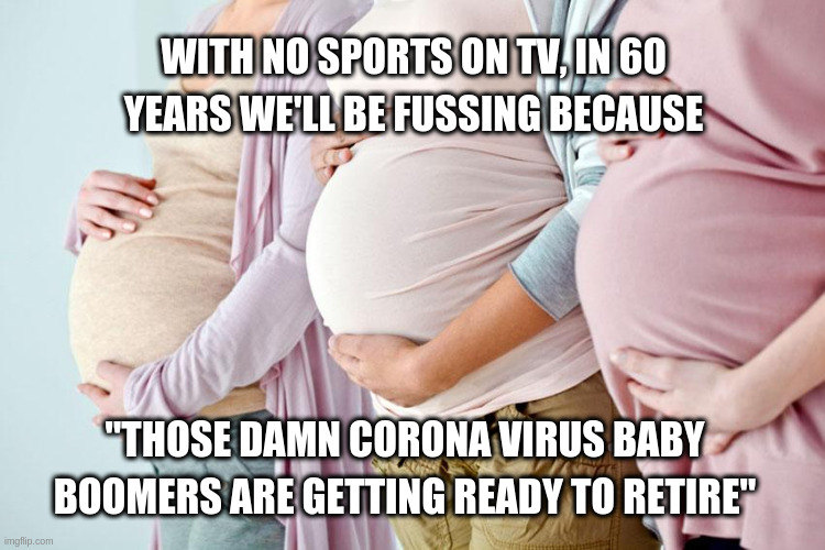 Pregnant side | WITH NO SPORTS ON TV, IN 60 YEARS WE'LL BE FUSSING BECAUSE; "THOSE DAMN CORONA VIRUS BABY BOOMERS ARE GETTING READY TO RETIRE" | image tagged in pregnant side | made w/ Imgflip meme maker