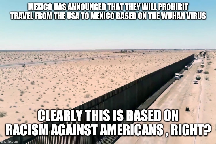 Mexico protecting its borders is based on racism or something | MEXICO HAS ANNOUNCED THAT THEY WILL PROHIBIT TRAVEL FROM THE USA TO MEXICO BASED ON THE WUHAN VIRUS; CLEARLY THIS IS BASED ON RACISM AGAINST AMERICANS , RIGHT? | image tagged in mexico,really,build a wall,liberal logic,special kind of stupid,maga | made w/ Imgflip meme maker