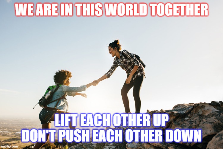 Help each other. How can we help others during this difficult time? | WE ARE IN THIS WORLD TOGETHER; LIFT EACH OTHER UP
DON'T PUSH EACH OTHER DOWN | image tagged in help each other,coronavirus,life,help,care | made w/ Imgflip meme maker
