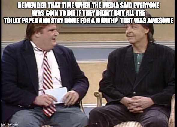 Chris Farley Show | REMEMBER THAT TIME WHEN THE MEDIA SAID EVERYONE WAS GOIN TO DIE IF THEY DIDN'T BUY ALL THE TOILET PAPER AND STAY HOME FOR A MONTH?  THAT WAS AWESOME | image tagged in chris farley show | made w/ Imgflip meme maker