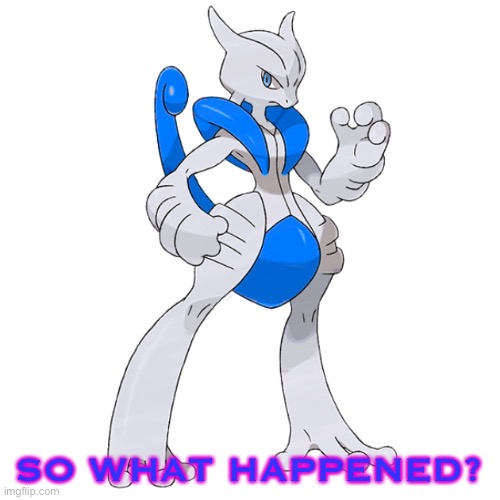 SO WHAT HAPPENED? | image tagged in mega rai the mewtwo x | made w/ Imgflip meme maker