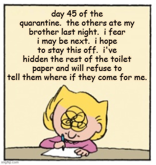 Write Sally Write | day 45 of the quarantine.  the others ate my brother last night.  i fear i may be next.  i hope to stay this off.  i've hidden the rest of the toilet paper and will refuse to tell them where if they come for me. | image tagged in write sally write | made w/ Imgflip meme maker