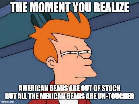 Futurama Fry Meme | THE MOMENT YOU REALIZE; AMERICAN BEANS ARE OUT OF STOCK BUT ALL THE MEXICAN BEANS ARE UN-TOUCHED | image tagged in memes,futurama fry | made w/ Imgflip meme maker