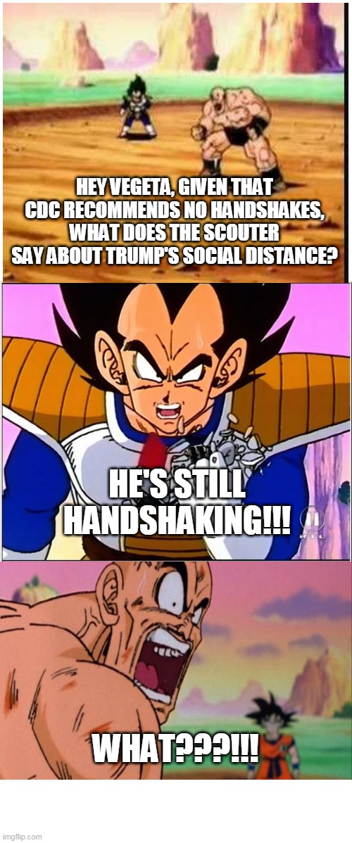 Handshakes Over 9000 | HEY VEGETA, GIVEN THAT CDC RECOMMENDS NO HANDSHAKES, WHAT DOES THE SCOUTER SAY ABOUT TRUMP'S SOCIAL DISTANCE? HE'S STILL HANDSHAKING!!! WHAT???!!! | image tagged in vegeta over 9000,cdc,coronavirus,donald trump is an idiot,donald trump most interesting man in the world i don't always | made w/ Imgflip meme maker
