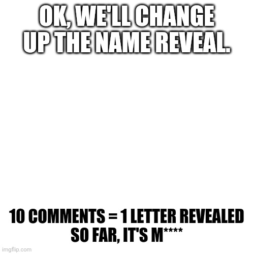 Blank Transparent Square Meme | OK, WE'LL CHANGE UP THE NAME REVEAL. 10 COMMENTS = 1 LETTER REVEALED
SO FAR, IT'S M**** | image tagged in memes,blank transparent square | made w/ Imgflip meme maker