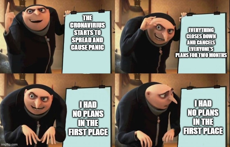 Gru's Plan | EVERYTHING CLOSES DOWN AND CANCELS EVERYONE'S PLANS FOR TWO MONTHS; THE CRONAVIRIUS STARTS TO SPREAD AND CAUSE PANIC; I HAD NO PLANS IN THE FIRST PLACE; I HAD NO PLANS IN THE FIRST PLACE | image tagged in despicable me diabolical plan gru template | made w/ Imgflip meme maker