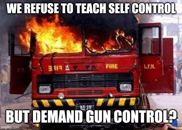 Fire Truck On Fire - Irony | WE REFUSE TO TEACH SELF CONTROL BUT DEMAND GUN CONTROL? | image tagged in fire truck on fire - irony | made w/ Imgflip meme maker