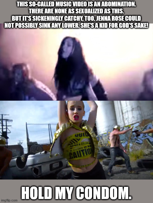 Jenna Rose/Alison Gold Meme | THIS SO-CALLED MUSIC VIDEO IS AN ABOMINATION. THERE ARE NONE AS SEXUALIZED AS THIS.
BUT IT'S SICKENINGLY CATCHY, TOO. JENNA ROSE COULD NOT POSSIBLY SINK ANY LOWER. SHE'S A KID FOR GOD'S SAKE! HOLD MY CONDOM. | image tagged in memes,jenna rose,alison gold,hold my beer,child porn | made w/ Imgflip meme maker