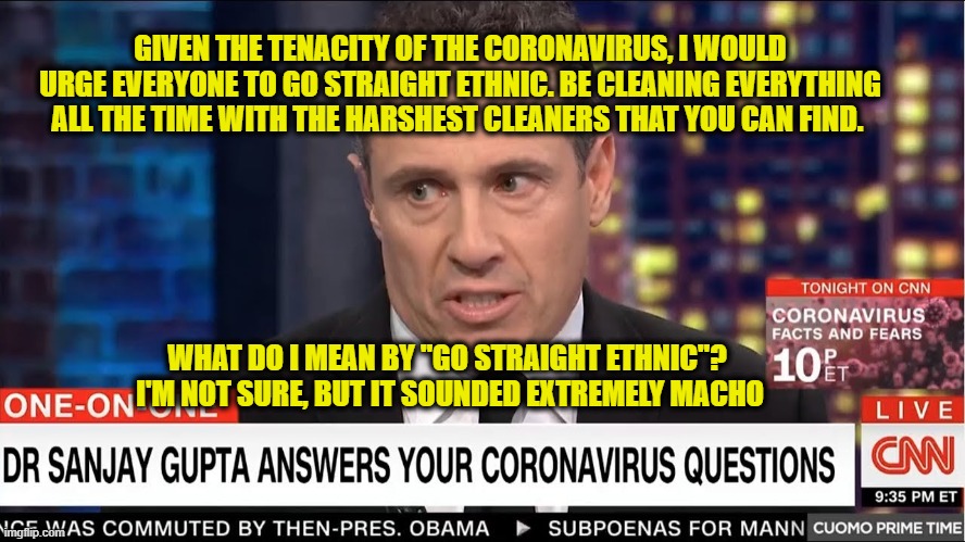 A New Take on Ethnic Cleansing | GIVEN THE TENACITY OF THE CORONAVIRUS, I WOULD URGE EVERYONE TO GO STRAIGHT ETHNIC. BE CLEANING EVERYTHING ALL THE TIME WITH THE HARSHEST CLEANERS THAT YOU CAN FIND. WHAT DO I MEAN BY "GO STRAIGHT ETHNIC"?  I'M NOT SURE, BUT IT SOUNDED EXTREMELY MACHO | image tagged in chris cuomo,coronavirus | made w/ Imgflip meme maker