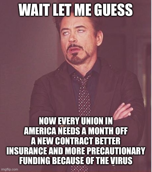 Face You Make Robert Downey Jr | WAIT LET ME GUESS; NOW EVERY UNION IN AMERICA NEEDS A MONTH OFF A NEW CONTRACT BETTER INSURANCE AND MORE PRECAUTIONARY FUNDING BECAUSE OF THE VIRUS | image tagged in memes,face you make robert downey jr | made w/ Imgflip meme maker